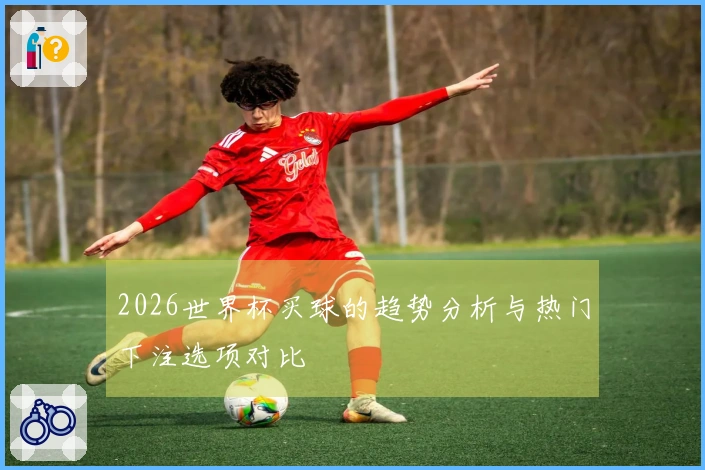 2026世界杯买球的趋势分析与热门下注选项对比