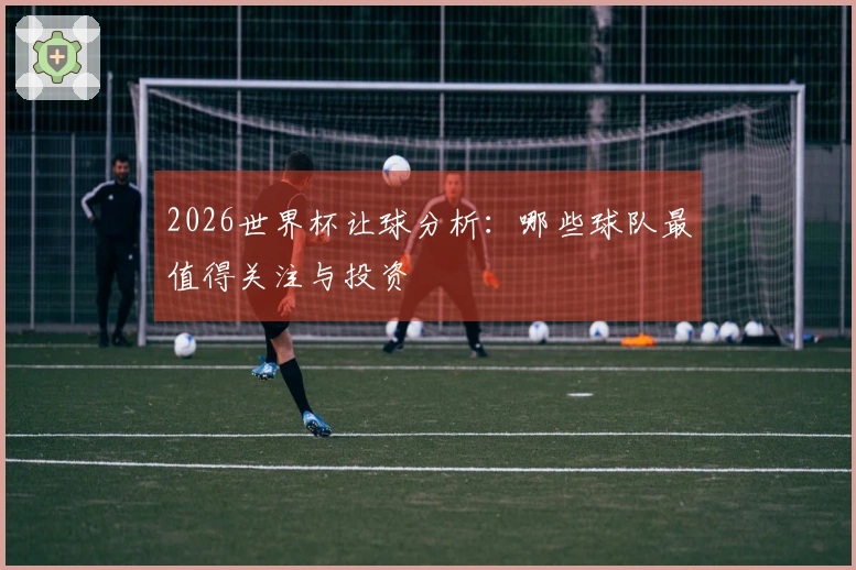 2026世界杯让球分析：哪些球队最值得关注与投资